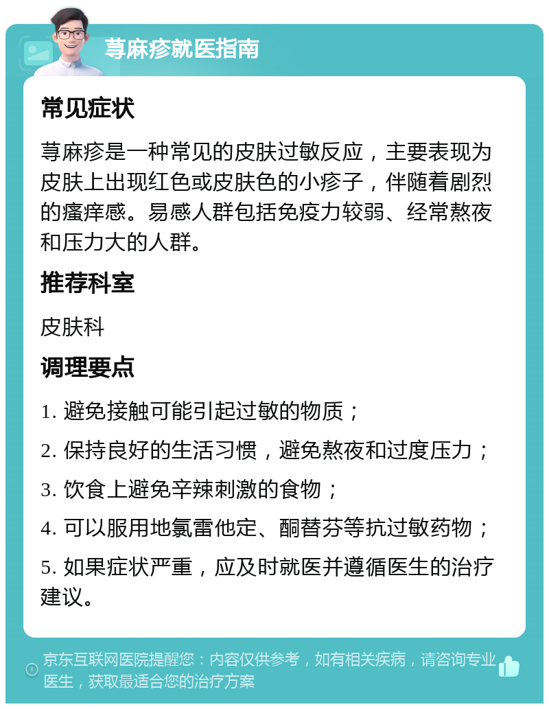 荨麻疹就医指南 常见症状 荨麻疹是一种常见的皮肤过敏反应，主要表现为皮肤上出现红色或皮肤色的小疹子，伴随着剧烈的瘙痒感。易感人群包括免疫力较弱、经常熬夜和压力大的人群。 推荐科室 皮肤科 调理要点 1. 避免接触可能引起过敏的物质； 2. 保持良好的生活习惯，避免熬夜和过度压力； 3. 饮食上避免辛辣刺激的食物； 4. 可以服用地氯雷他定、酮替芬等抗过敏药物； 5. 如果症状严重，应及时就医并遵循医生的治疗建议。