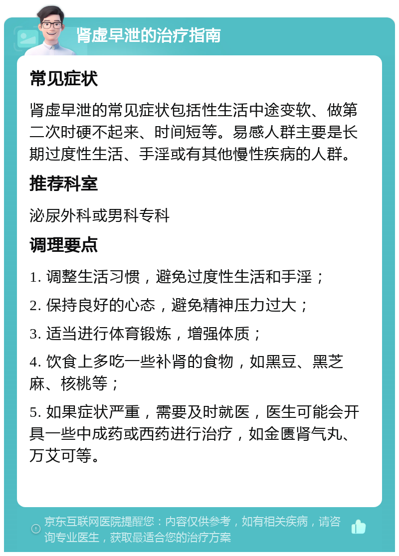 肾虚早泄的治疗指南 常见症状 肾虚早泄的常见症状包括性生活中途变软、做第二次时硬不起来、时间短等。易感人群主要是长期过度性生活、手淫或有其他慢性疾病的人群。 推荐科室 泌尿外科或男科专科 调理要点 1. 调整生活习惯，避免过度性生活和手淫； 2. 保持良好的心态，避免精神压力过大； 3. 适当进行体育锻炼，增强体质； 4. 饮食上多吃一些补肾的食物，如黑豆、黑芝麻、核桃等； 5. 如果症状严重，需要及时就医，医生可能会开具一些中成药或西药进行治疗，如金匮肾气丸、万艾可等。