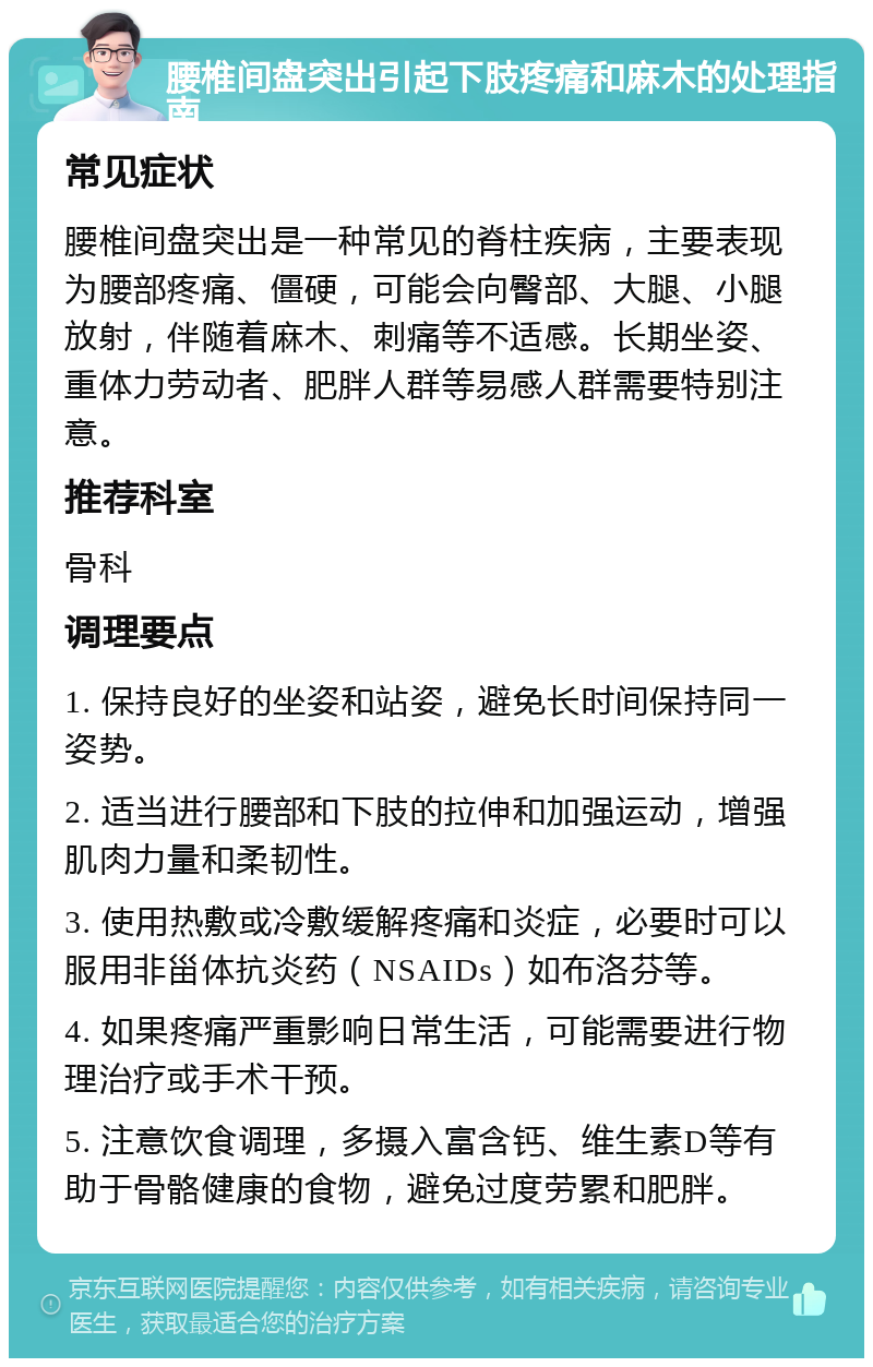 腰椎间盘突出引起下肢疼痛和麻木的处理指南 常见症状 腰椎间盘突出是一种常见的脊柱疾病，主要表现为腰部疼痛、僵硬，可能会向臀部、大腿、小腿放射，伴随着麻木、刺痛等不适感。长期坐姿、重体力劳动者、肥胖人群等易感人群需要特别注意。 推荐科室 骨科 调理要点 1. 保持良好的坐姿和站姿，避免长时间保持同一姿势。 2. 适当进行腰部和下肢的拉伸和加强运动，增强肌肉力量和柔韧性。 3. 使用热敷或冷敷缓解疼痛和炎症，必要时可以服用非甾体抗炎药（NSAIDs）如布洛芬等。 4. 如果疼痛严重影响日常生活，可能需要进行物理治疗或手术干预。 5. 注意饮食调理，多摄入富含钙、维生素D等有助于骨骼健康的食物，避免过度劳累和肥胖。