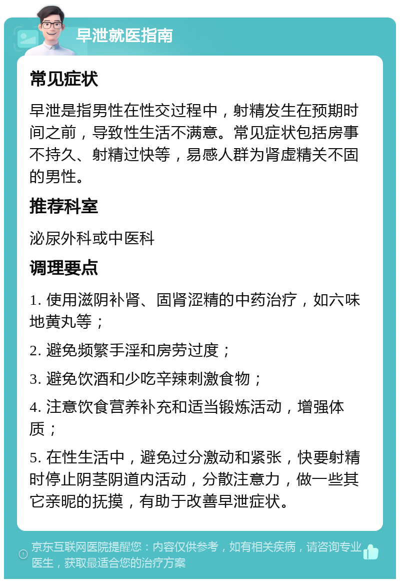 早泄就医指南 常见症状 早泄是指男性在性交过程中，射精发生在预期时间之前，导致性生活不满意。常见症状包括房事不持久、射精过快等，易感人群为肾虚精关不固的男性。 推荐科室 泌尿外科或中医科 调理要点 1. 使用滋阴补肾、固肾涩精的中药治疗，如六味地黄丸等； 2. 避免频繁手淫和房劳过度； 3. 避免饮酒和少吃辛辣刺激食物； 4. 注意饮食营养补充和适当锻炼活动，增强体质； 5. 在性生活中，避免过分激动和紧张，快要射精时停止阴茎阴道内活动，分散注意力，做一些其它亲昵的抚摸，有助于改善早泄症状。