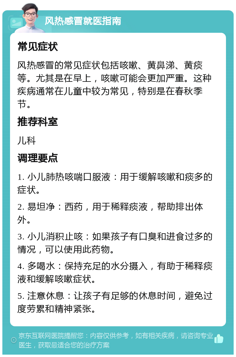 风热感冒就医指南 常见症状 风热感冒的常见症状包括咳嗽、黄鼻涕、黄痰等。尤其是在早上，咳嗽可能会更加严重。这种疾病通常在儿童中较为常见，特别是在春秋季节。 推荐科室 儿科 调理要点 1. 小儿肺热咳喘口服液：用于缓解咳嗽和痰多的症状。 2. 易坦净：西药，用于稀释痰液，帮助排出体外。 3. 小儿消积止咳：如果孩子有口臭和进食过多的情况，可以使用此药物。 4. 多喝水：保持充足的水分摄入，有助于稀释痰液和缓解咳嗽症状。 5. 注意休息：让孩子有足够的休息时间，避免过度劳累和精神紧张。