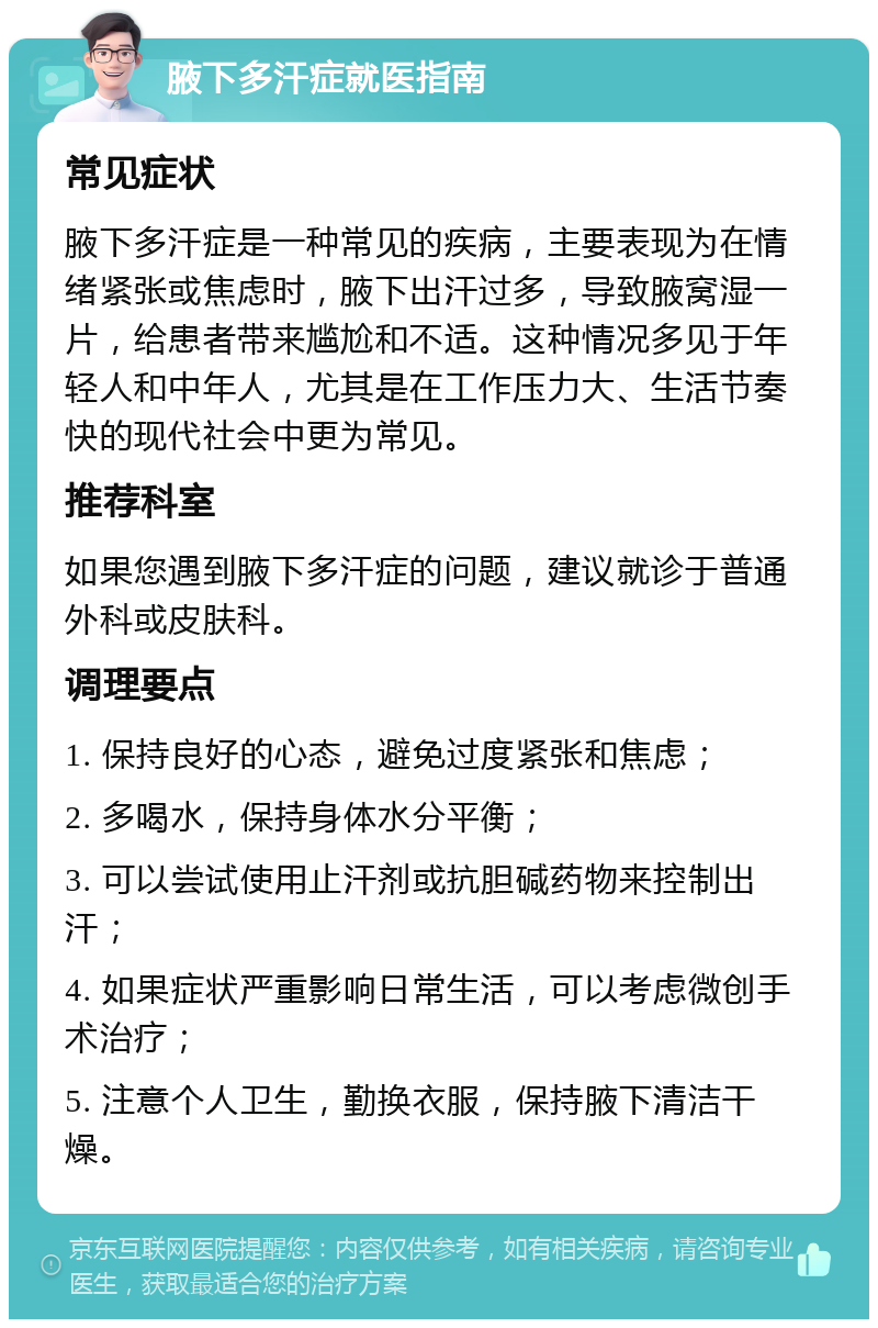 腋下多汗症就医指南 常见症状 腋下多汗症是一种常见的疾病，主要表现为在情绪紧张或焦虑时，腋下出汗过多，导致腋窝湿一片，给患者带来尴尬和不适。这种情况多见于年轻人和中年人，尤其是在工作压力大、生活节奏快的现代社会中更为常见。 推荐科室 如果您遇到腋下多汗症的问题，建议就诊于普通外科或皮肤科。 调理要点 1. 保持良好的心态，避免过度紧张和焦虑； 2. 多喝水，保持身体水分平衡； 3. 可以尝试使用止汗剂或抗胆碱药物来控制出汗； 4. 如果症状严重影响日常生活，可以考虑微创手术治疗； 5. 注意个人卫生，勤换衣服，保持腋下清洁干燥。