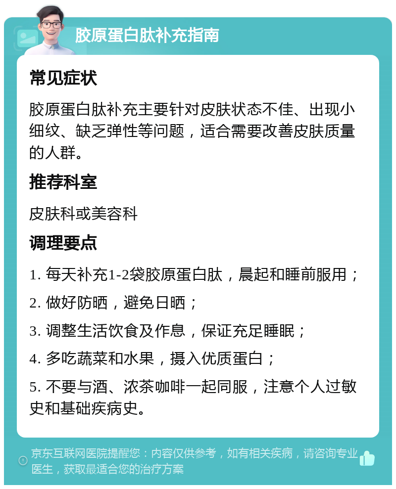 胶原蛋白肽补充指南 常见症状 胶原蛋白肽补充主要针对皮肤状态不佳、出现小细纹、缺乏弹性等问题，适合需要改善皮肤质量的人群。 推荐科室 皮肤科或美容科 调理要点 1. 每天补充1-2袋胶原蛋白肽，晨起和睡前服用； 2. 做好防晒，避免日晒； 3. 调整生活饮食及作息，保证充足睡眠； 4. 多吃蔬菜和水果，摄入优质蛋白； 5. 不要与酒、浓茶咖啡一起同服，注意个人过敏史和基础疾病史。