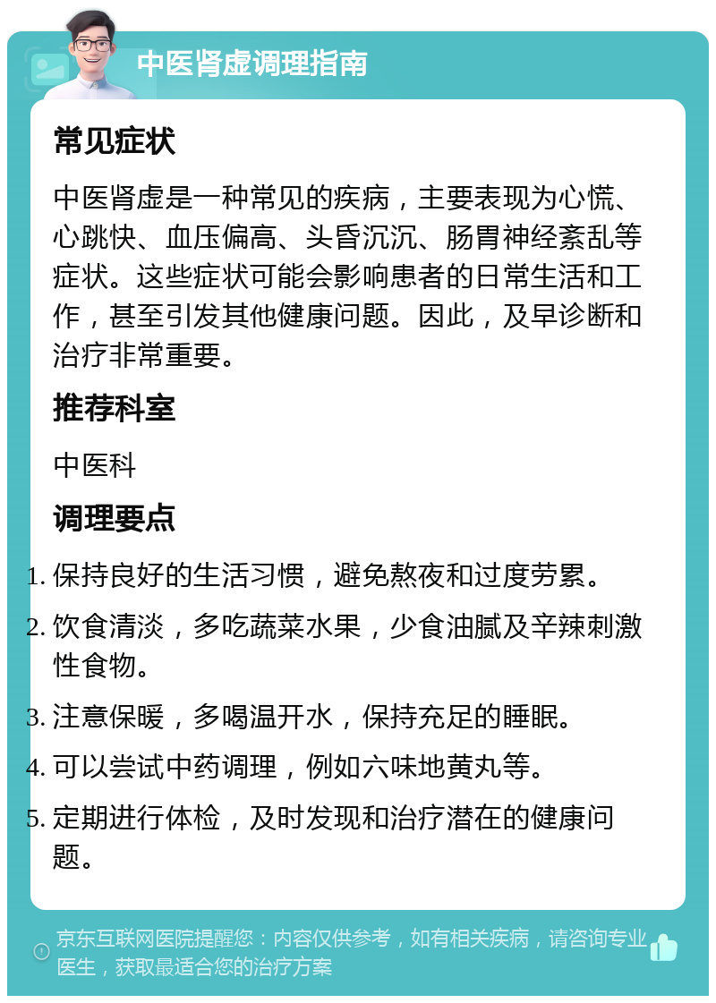 中医肾虚调理指南 常见症状 中医肾虚是一种常见的疾病，主要表现为心慌、心跳快、血压偏高、头昏沉沉、肠胃神经紊乱等症状。这些症状可能会影响患者的日常生活和工作，甚至引发其他健康问题。因此，及早诊断和治疗非常重要。 推荐科室 中医科 调理要点 保持良好的生活习惯，避免熬夜和过度劳累。 饮食清淡，多吃蔬菜水果，少食油腻及辛辣刺激性食物。 注意保暖，多喝温开水，保持充足的睡眠。 可以尝试中药调理，例如六味地黄丸等。 定期进行体检，及时发现和治疗潜在的健康问题。