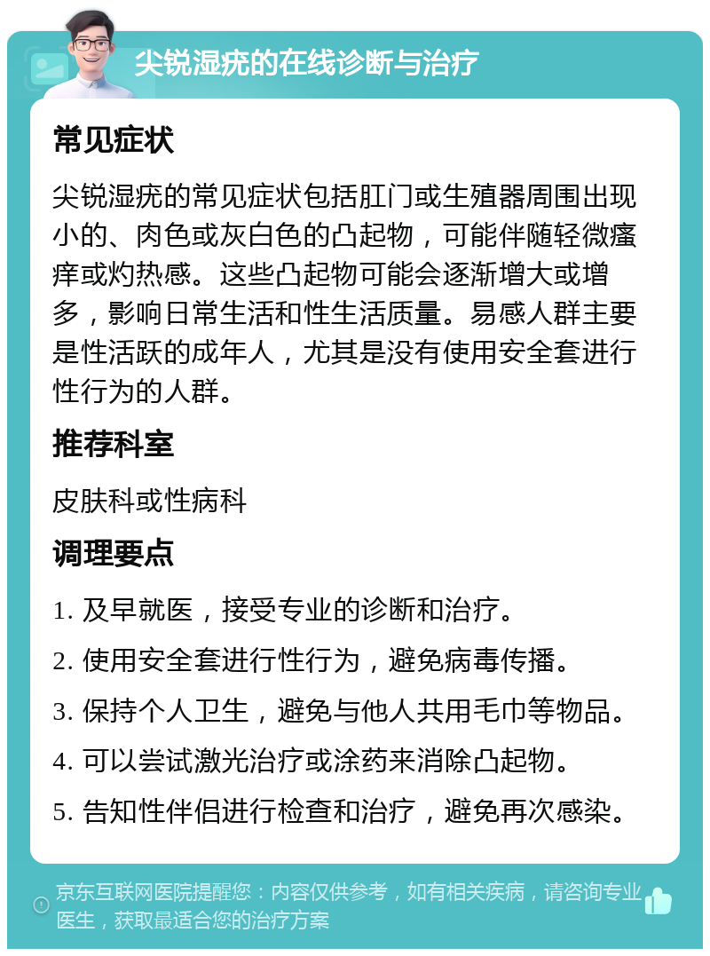 尖锐湿疣的在线诊断与治疗 常见症状 尖锐湿疣的常见症状包括肛门或生殖器周围出现小的、肉色或灰白色的凸起物，可能伴随轻微瘙痒或灼热感。这些凸起物可能会逐渐增大或增多，影响日常生活和性生活质量。易感人群主要是性活跃的成年人，尤其是没有使用安全套进行性行为的人群。 推荐科室 皮肤科或性病科 调理要点 1. 及早就医，接受专业的诊断和治疗。 2. 使用安全套进行性行为，避免病毒传播。 3. 保持个人卫生，避免与他人共用毛巾等物品。 4. 可以尝试激光治疗或涂药来消除凸起物。 5. 告知性伴侣进行检查和治疗，避免再次感染。