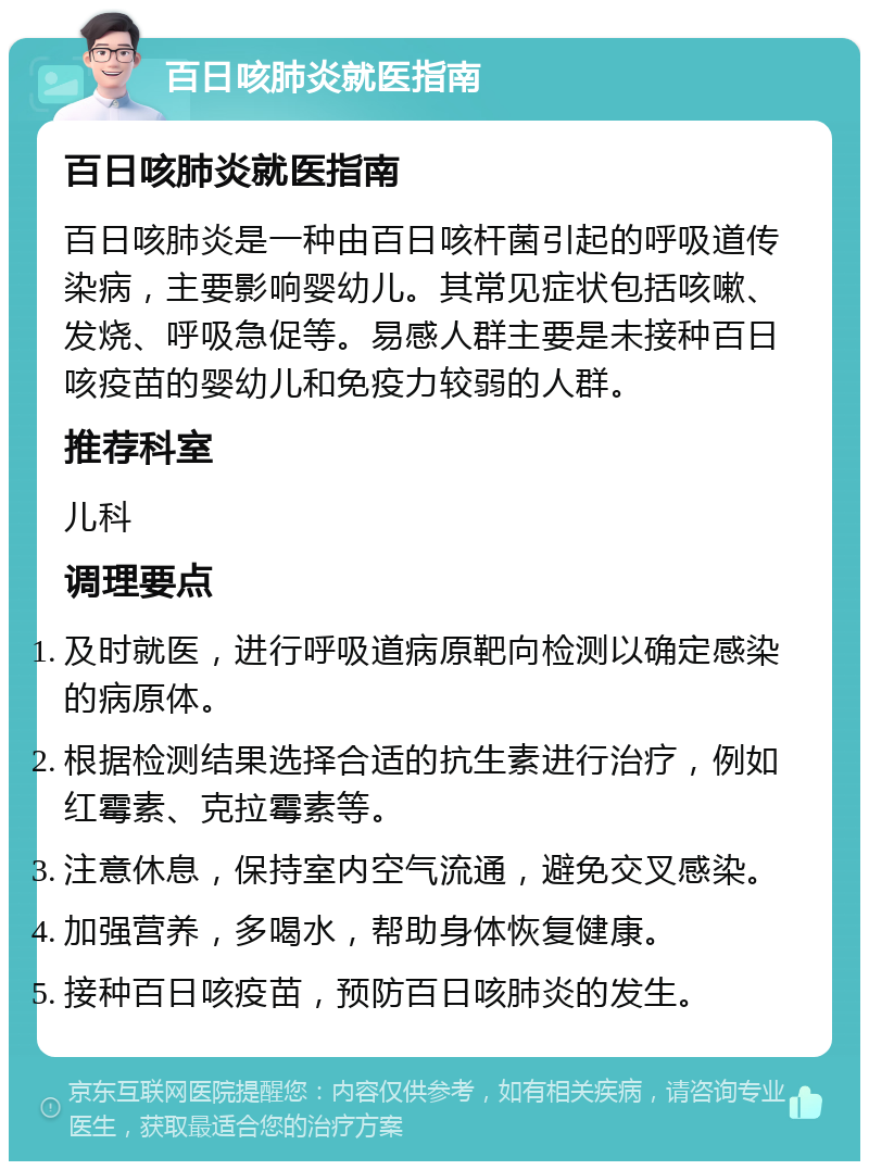 百日咳肺炎就医指南 百日咳肺炎就医指南 百日咳肺炎是一种由百日咳杆菌引起的呼吸道传染病，主要影响婴幼儿。其常见症状包括咳嗽、发烧、呼吸急促等。易感人群主要是未接种百日咳疫苗的婴幼儿和免疫力较弱的人群。 推荐科室 儿科 调理要点 及时就医，进行呼吸道病原靶向检测以确定感染的病原体。 根据检测结果选择合适的抗生素进行治疗，例如红霉素、克拉霉素等。 注意休息，保持室内空气流通，避免交叉感染。 加强营养，多喝水，帮助身体恢复健康。 接种百日咳疫苗，预防百日咳肺炎的发生。