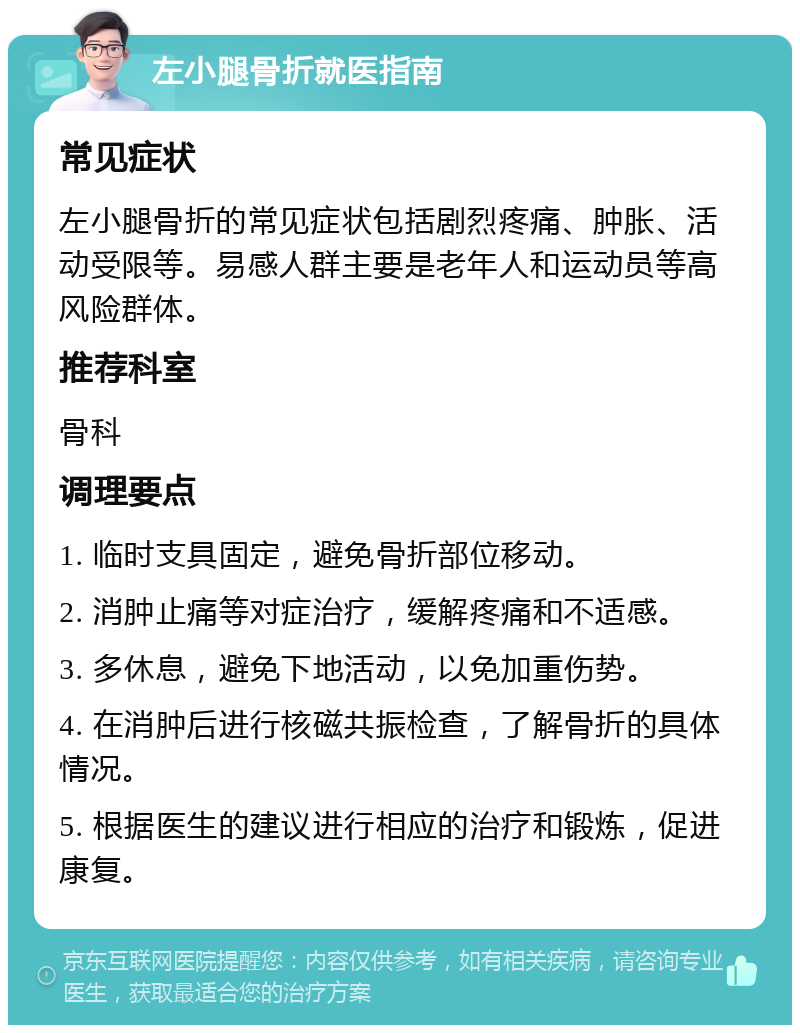 左小腿骨折就医指南 常见症状 左小腿骨折的常见症状包括剧烈疼痛、肿胀、活动受限等。易感人群主要是老年人和运动员等高风险群体。 推荐科室 骨科 调理要点 1. 临时支具固定，避免骨折部位移动。 2. 消肿止痛等对症治疗，缓解疼痛和不适感。 3. 多休息，避免下地活动，以免加重伤势。 4. 在消肿后进行核磁共振检查，了解骨折的具体情况。 5. 根据医生的建议进行相应的治疗和锻炼，促进康复。