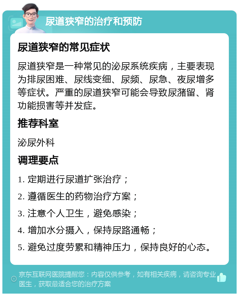 尿道狭窄的治疗和预防 尿道狭窄的常见症状 尿道狭窄是一种常见的泌尿系统疾病，主要表现为排尿困难、尿线变细、尿频、尿急、夜尿增多等症状。严重的尿道狭窄可能会导致尿潴留、肾功能损害等并发症。 推荐科室 泌尿外科 调理要点 1. 定期进行尿道扩张治疗； 2. 遵循医生的药物治疗方案； 3. 注意个人卫生，避免感染； 4. 增加水分摄入，保持尿路通畅； 5. 避免过度劳累和精神压力，保持良好的心态。