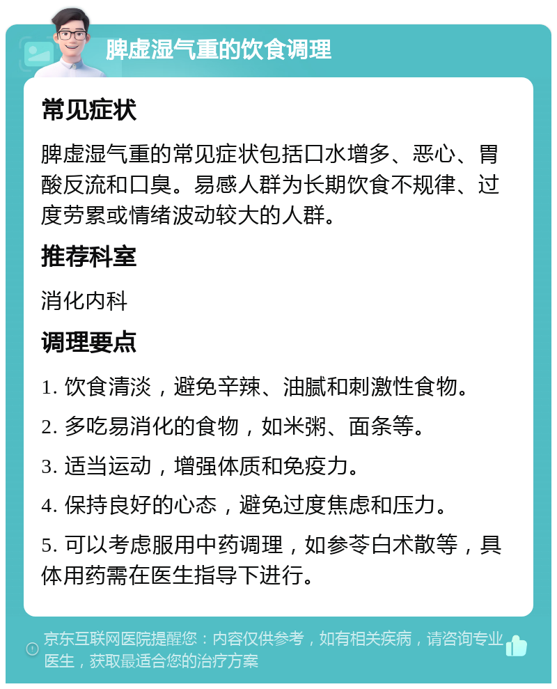 脾虚湿气重的饮食调理 常见症状 脾虚湿气重的常见症状包括口水增多、恶心、胃酸反流和口臭。易感人群为长期饮食不规律、过度劳累或情绪波动较大的人群。 推荐科室 消化内科 调理要点 1. 饮食清淡，避免辛辣、油腻和刺激性食物。 2. 多吃易消化的食物，如米粥、面条等。 3. 适当运动，增强体质和免疫力。 4. 保持良好的心态，避免过度焦虑和压力。 5. 可以考虑服用中药调理，如参苓白术散等，具体用药需在医生指导下进行。