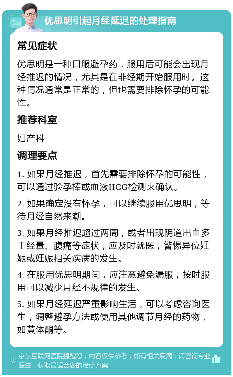 优思明引起月经延迟的处理指南 常见症状 优思明是一种口服避孕药，服用后可能会出现月经推迟的情况，尤其是在非经期开始服用时。这种情况通常是正常的，但也需要排除怀孕的可能性。 推荐科室 妇产科 调理要点 1. 如果月经推迟，首先需要排除怀孕的可能性，可以通过验孕棒或血液HCG检测来确认。 2. 如果确定没有怀孕，可以继续服用优思明，等待月经自然来潮。 3. 如果月经推迟超过两周，或者出现阴道出血多于经量、腹痛等症状，应及时就医，警惕异位妊娠或妊娠相关疾病的发生。 4. 在服用优思明期间，应注意避免漏服，按时服用可以减少月经不规律的发生。 5. 如果月经延迟严重影响生活，可以考虑咨询医生，调整避孕方法或使用其他调节月经的药物，如黄体酮等。