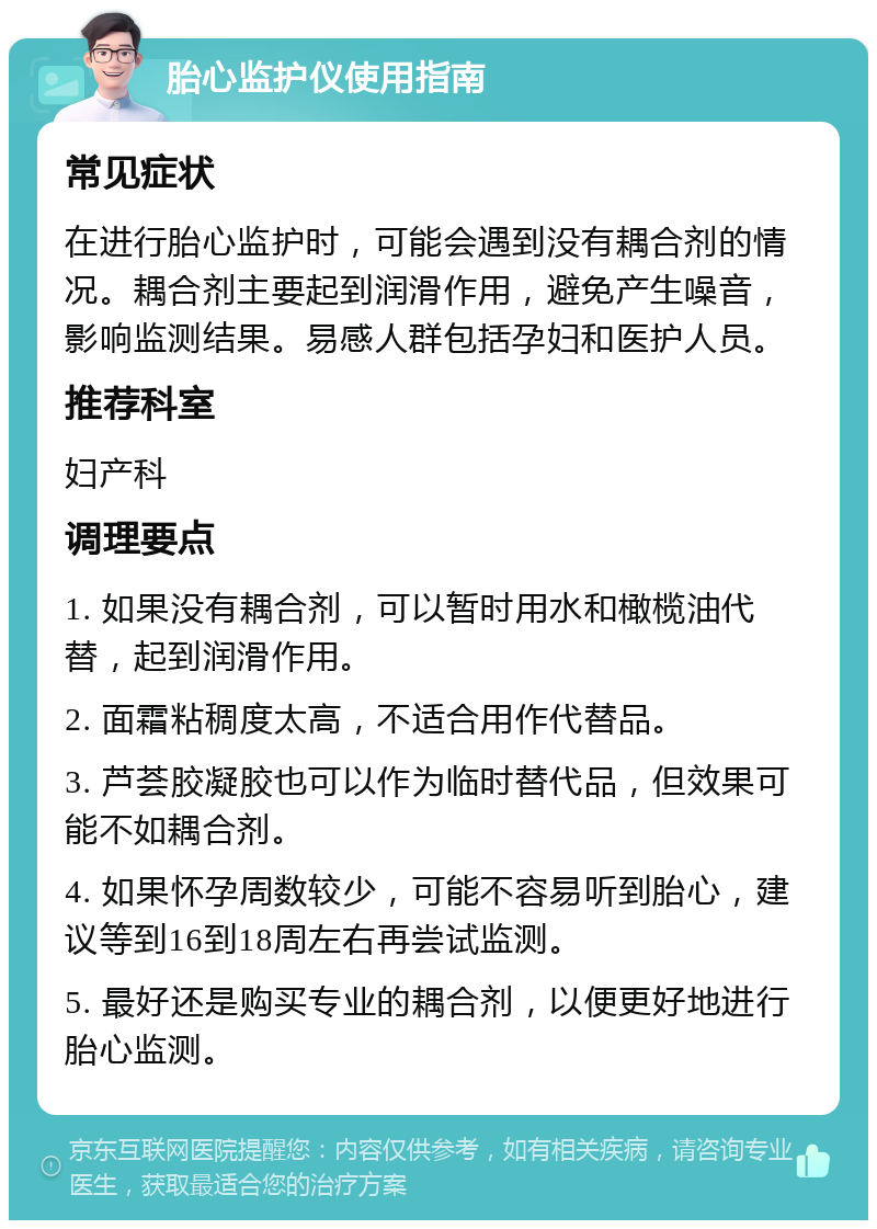 胎心监护仪使用指南 常见症状 在进行胎心监护时，可能会遇到没有耦合剂的情况。耦合剂主要起到润滑作用，避免产生噪音，影响监测结果。易感人群包括孕妇和医护人员。 推荐科室 妇产科 调理要点 1. 如果没有耦合剂，可以暂时用水和橄榄油代替，起到润滑作用。 2. 面霜粘稠度太高，不适合用作代替品。 3. 芦荟胶凝胶也可以作为临时替代品，但效果可能不如耦合剂。 4. 如果怀孕周数较少，可能不容易听到胎心，建议等到16到18周左右再尝试监测。 5. 最好还是购买专业的耦合剂，以便更好地进行胎心监测。