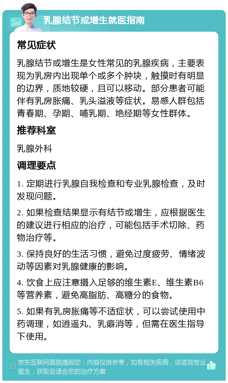 乳腺结节或增生就医指南 常见症状 乳腺结节或增生是女性常见的乳腺疾病，主要表现为乳房内出现单个或多个肿块，触摸时有明显的边界，质地较硬，且可以移动。部分患者可能伴有乳房胀痛、乳头溢液等症状。易感人群包括青春期、孕期、哺乳期、绝经期等女性群体。 推荐科室 乳腺外科 调理要点 1. 定期进行乳腺自我检查和专业乳腺检查，及时发现问题。 2. 如果检查结果显示有结节或增生，应根据医生的建议进行相应的治疗，可能包括手术切除、药物治疗等。 3. 保持良好的生活习惯，避免过度疲劳、情绪波动等因素对乳腺健康的影响。 4. 饮食上应注意摄入足够的维生素E、维生素B6等营养素，避免高脂肪、高糖分的食物。 5. 如果有乳房胀痛等不适症状，可以尝试使用中药调理，如逍遥丸、乳癖消等，但需在医生指导下使用。