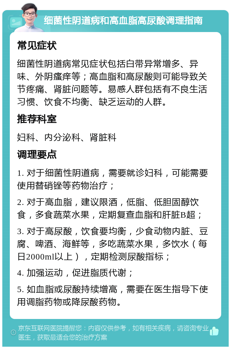 细菌性阴道病和高血脂高尿酸调理指南 常见症状 细菌性阴道病常见症状包括白带异常增多、异味、外阴瘙痒等；高血脂和高尿酸则可能导致关节疼痛、肾脏问题等。易感人群包括有不良生活习惯、饮食不均衡、缺乏运动的人群。 推荐科室 妇科、内分泌科、肾脏科 调理要点 1. 对于细菌性阴道病，需要就诊妇科，可能需要使用替硝锉等药物治疗； 2. 对于高血脂，建议限酒，低脂、低胆固醇饮食，多食蔬菜水果，定期复查血脂和肝脏B超； 3. 对于高尿酸，饮食要均衡，少食动物内脏、豆腐、啤酒、海鲜等，多吃蔬菜水果，多饮水（每日2000ml以上），定期检测尿酸指标； 4. 加强运动，促进脂质代谢； 5. 如血脂或尿酸持续增高，需要在医生指导下使用调脂药物或降尿酸药物。