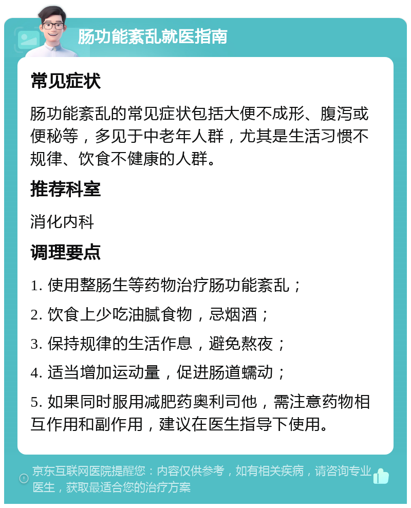 肠功能紊乱就医指南 常见症状 肠功能紊乱的常见症状包括大便不成形、腹泻或便秘等，多见于中老年人群，尤其是生活习惯不规律、饮食不健康的人群。 推荐科室 消化内科 调理要点 1. 使用整肠生等药物治疗肠功能紊乱； 2. 饮食上少吃油腻食物，忌烟酒； 3. 保持规律的生活作息，避免熬夜； 4. 适当增加运动量，促进肠道蠕动； 5. 如果同时服用减肥药奥利司他，需注意药物相互作用和副作用，建议在医生指导下使用。