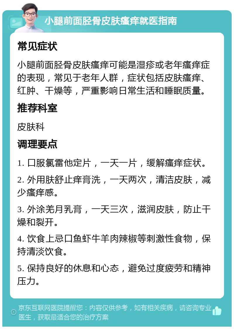 小腿前面胫骨皮肤瘙痒就医指南 常见症状 小腿前面胫骨皮肤瘙痒可能是湿疹或老年瘙痒症的表现，常见于老年人群，症状包括皮肤瘙痒、红肿、干燥等，严重影响日常生活和睡眠质量。 推荐科室 皮肤科 调理要点 1. 口服氯雷他定片，一天一片，缓解瘙痒症状。 2. 外用肤舒止痒膏洗，一天两次，清洁皮肤，减少瘙痒感。 3. 外涂羌月乳膏，一天三次，滋润皮肤，防止干燥和裂开。 4. 饮食上忌口鱼虾牛羊肉辣椒等刺激性食物，保持清淡饮食。 5. 保持良好的休息和心态，避免过度疲劳和精神压力。