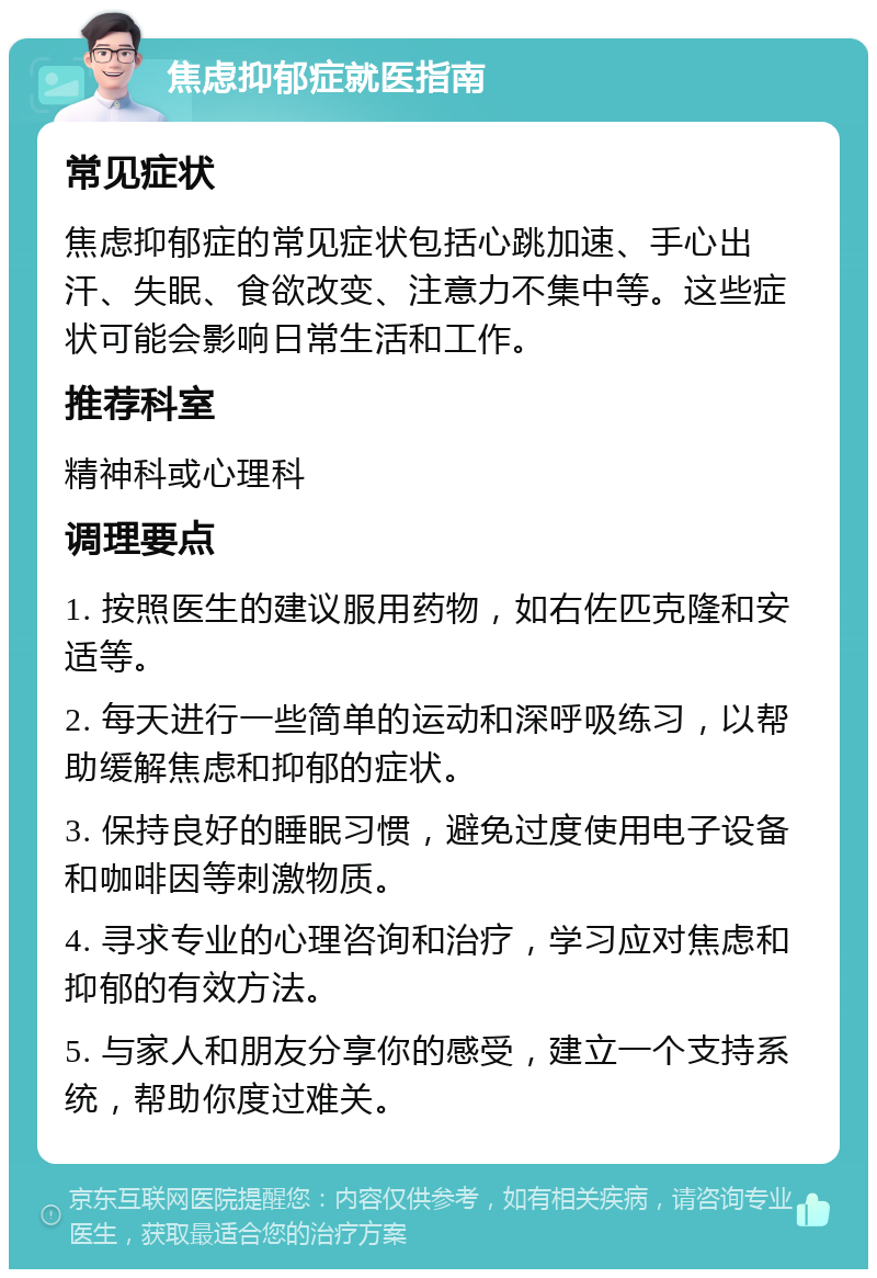 焦虑抑郁症就医指南 常见症状 焦虑抑郁症的常见症状包括心跳加速、手心出汗、失眠、食欲改变、注意力不集中等。这些症状可能会影响日常生活和工作。 推荐科室 精神科或心理科 调理要点 1. 按照医生的建议服用药物，如右佐匹克隆和安适等。 2. 每天进行一些简单的运动和深呼吸练习，以帮助缓解焦虑和抑郁的症状。 3. 保持良好的睡眠习惯，避免过度使用电子设备和咖啡因等刺激物质。 4. 寻求专业的心理咨询和治疗，学习应对焦虑和抑郁的有效方法。 5. 与家人和朋友分享你的感受，建立一个支持系统，帮助你度过难关。