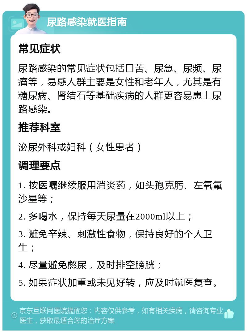 尿路感染就医指南 常见症状 尿路感染的常见症状包括口苦、尿急、尿频、尿痛等，易感人群主要是女性和老年人，尤其是有糖尿病、肾结石等基础疾病的人群更容易患上尿路感染。 推荐科室 泌尿外科或妇科（女性患者） 调理要点 1. 按医嘱继续服用消炎药，如头孢克肟、左氧氟沙星等； 2. 多喝水，保持每天尿量在2000ml以上； 3. 避免辛辣、刺激性食物，保持良好的个人卫生； 4. 尽量避免憋尿，及时排空膀胱； 5. 如果症状加重或未见好转，应及时就医复查。