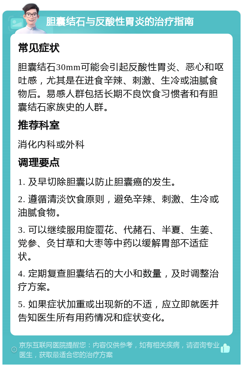 胆囊结石与反酸性胃炎的治疗指南 常见症状 胆囊结石30mm可能会引起反酸性胃炎、恶心和呕吐感，尤其是在进食辛辣、刺激、生冷或油腻食物后。易感人群包括长期不良饮食习惯者和有胆囊结石家族史的人群。 推荐科室 消化内科或外科 调理要点 1. 及早切除胆囊以防止胆囊癌的发生。 2. 遵循清淡饮食原则，避免辛辣、刺激、生冷或油腻食物。 3. 可以继续服用旋覆花、代赭石、半夏、生姜、党参、灸甘草和大枣等中药以缓解胃部不适症状。 4. 定期复查胆囊结石的大小和数量，及时调整治疗方案。 5. 如果症状加重或出现新的不适，应立即就医并告知医生所有用药情况和症状变化。