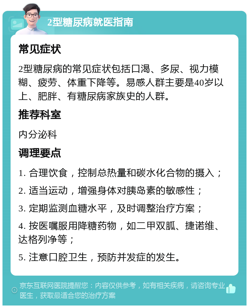 2型糖尿病就医指南 常见症状 2型糖尿病的常见症状包括口渴、多尿、视力模糊、疲劳、体重下降等。易感人群主要是40岁以上、肥胖、有糖尿病家族史的人群。 推荐科室 内分泌科 调理要点 1. 合理饮食，控制总热量和碳水化合物的摄入； 2. 适当运动，增强身体对胰岛素的敏感性； 3. 定期监测血糖水平，及时调整治疗方案； 4. 按医嘱服用降糖药物，如二甲双胍、捷诺维、达格列净等； 5. 注意口腔卫生，预防并发症的发生。