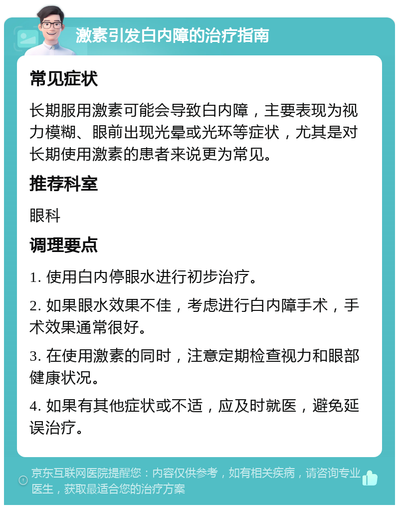 激素引发白内障的治疗指南 常见症状 长期服用激素可能会导致白内障，主要表现为视力模糊、眼前出现光晕或光环等症状，尤其是对长期使用激素的患者来说更为常见。 推荐科室 眼科 调理要点 1. 使用白内停眼水进行初步治疗。 2. 如果眼水效果不佳，考虑进行白内障手术，手术效果通常很好。 3. 在使用激素的同时，注意定期检查视力和眼部健康状况。 4. 如果有其他症状或不适，应及时就医，避免延误治疗。