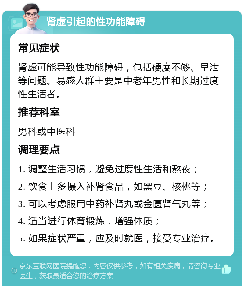 肾虚引起的性功能障碍 常见症状 肾虚可能导致性功能障碍，包括硬度不够、早泄等问题。易感人群主要是中老年男性和长期过度性生活者。 推荐科室 男科或中医科 调理要点 1. 调整生活习惯，避免过度性生活和熬夜； 2. 饮食上多摄入补肾食品，如黑豆、核桃等； 3. 可以考虑服用中药补肾丸或金匮肾气丸等； 4. 适当进行体育锻炼，增强体质； 5. 如果症状严重，应及时就医，接受专业治疗。