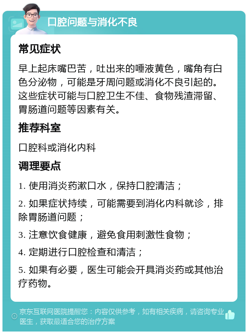 口腔问题与消化不良 常见症状 早上起床嘴巴苦，吐出来的唾液黄色，嘴角有白色分泌物，可能是牙周问题或消化不良引起的。这些症状可能与口腔卫生不佳、食物残渣滞留、胃肠道问题等因素有关。 推荐科室 口腔科或消化内科 调理要点 1. 使用消炎药漱口水，保持口腔清洁； 2. 如果症状持续，可能需要到消化内科就诊，排除胃肠道问题； 3. 注意饮食健康，避免食用刺激性食物； 4. 定期进行口腔检查和清洁； 5. 如果有必要，医生可能会开具消炎药或其他治疗药物。