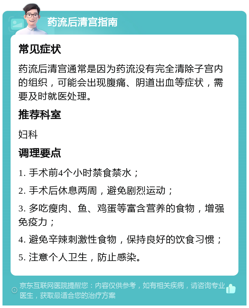 药流后清宫指南 常见症状 药流后清宫通常是因为药流没有完全清除子宫内的组织，可能会出现腹痛、阴道出血等症状，需要及时就医处理。 推荐科室 妇科 调理要点 1. 手术前4个小时禁食禁水； 2. 手术后休息两周，避免剧烈运动； 3. 多吃瘦肉、鱼、鸡蛋等富含营养的食物，增强免疫力； 4. 避免辛辣刺激性食物，保持良好的饮食习惯； 5. 注意个人卫生，防止感染。