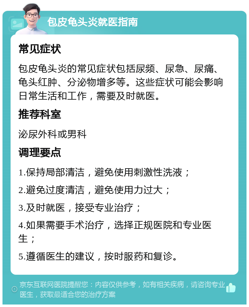 包皮龟头炎就医指南 常见症状 包皮龟头炎的常见症状包括尿频、尿急、尿痛、龟头红肿、分泌物增多等。这些症状可能会影响日常生活和工作，需要及时就医。 推荐科室 泌尿外科或男科 调理要点 1.保持局部清洁，避免使用刺激性洗液； 2.避免过度清洁，避免使用力过大； 3.及时就医，接受专业治疗； 4.如果需要手术治疗，选择正规医院和专业医生； 5.遵循医生的建议，按时服药和复诊。