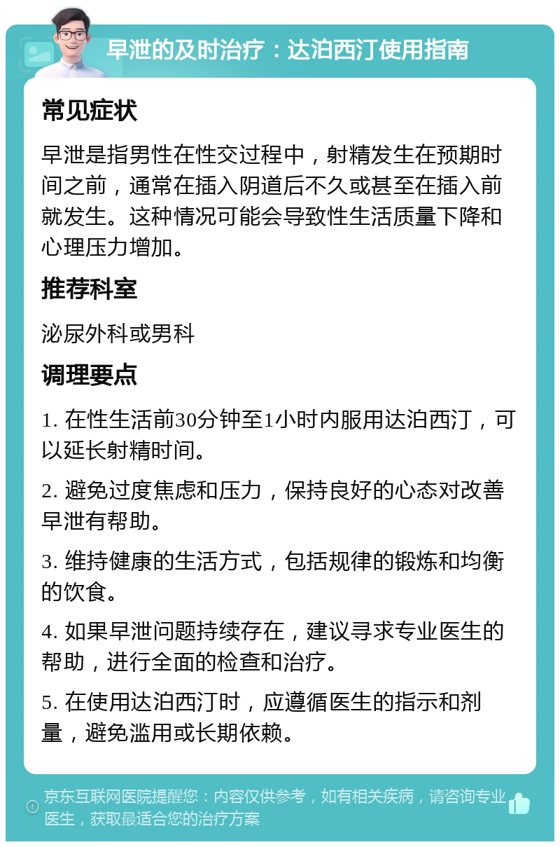 早泄的及时治疗：达泊西汀使用指南 常见症状 早泄是指男性在性交过程中，射精发生在预期时间之前，通常在插入阴道后不久或甚至在插入前就发生。这种情况可能会导致性生活质量下降和心理压力增加。 推荐科室 泌尿外科或男科 调理要点 1. 在性生活前30分钟至1小时内服用达泊西汀，可以延长射精时间。 2. 避免过度焦虑和压力，保持良好的心态对改善早泄有帮助。 3. 维持健康的生活方式，包括规律的锻炼和均衡的饮食。 4. 如果早泄问题持续存在，建议寻求专业医生的帮助，进行全面的检查和治疗。 5. 在使用达泊西汀时，应遵循医生的指示和剂量，避免滥用或长期依赖。