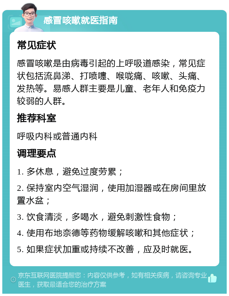 感冒咳嗽就医指南 常见症状 感冒咳嗽是由病毒引起的上呼吸道感染，常见症状包括流鼻涕、打喷嚏、喉咙痛、咳嗽、头痛、发热等。易感人群主要是儿童、老年人和免疫力较弱的人群。 推荐科室 呼吸内科或普通内科 调理要点 1. 多休息，避免过度劳累； 2. 保持室内空气湿润，使用加湿器或在房间里放置水盆； 3. 饮食清淡，多喝水，避免刺激性食物； 4. 使用布地奈德等药物缓解咳嗽和其他症状； 5. 如果症状加重或持续不改善，应及时就医。