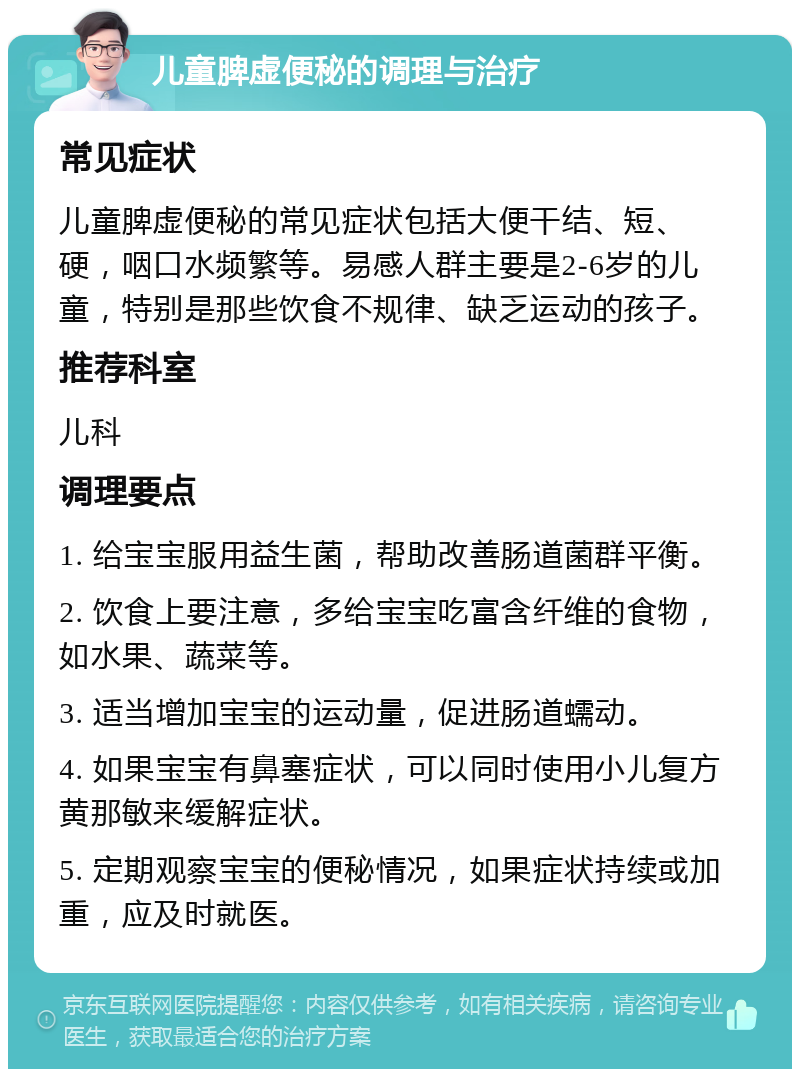 儿童脾虚便秘的调理与治疗 常见症状 儿童脾虚便秘的常见症状包括大便干结、短、硬，咽口水频繁等。易感人群主要是2-6岁的儿童，特别是那些饮食不规律、缺乏运动的孩子。 推荐科室 儿科 调理要点 1. 给宝宝服用益生菌，帮助改善肠道菌群平衡。 2. 饮食上要注意，多给宝宝吃富含纤维的食物，如水果、蔬菜等。 3. 适当增加宝宝的运动量，促进肠道蠕动。 4. 如果宝宝有鼻塞症状，可以同时使用小儿复方黄那敏来缓解症状。 5. 定期观察宝宝的便秘情况，如果症状持续或加重，应及时就医。