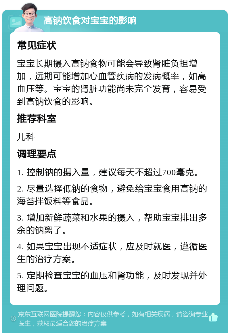 高钠饮食对宝宝的影响 常见症状 宝宝长期摄入高钠食物可能会导致肾脏负担增加，远期可能增加心血管疾病的发病概率，如高血压等。宝宝的肾脏功能尚未完全发育，容易受到高钠饮食的影响。 推荐科室 儿科 调理要点 1. 控制钠的摄入量，建议每天不超过700毫克。 2. 尽量选择低钠的食物，避免给宝宝食用高钠的海苔拌饭料等食品。 3. 增加新鲜蔬菜和水果的摄入，帮助宝宝排出多余的钠离子。 4. 如果宝宝出现不适症状，应及时就医，遵循医生的治疗方案。 5. 定期检查宝宝的血压和肾功能，及时发现并处理问题。