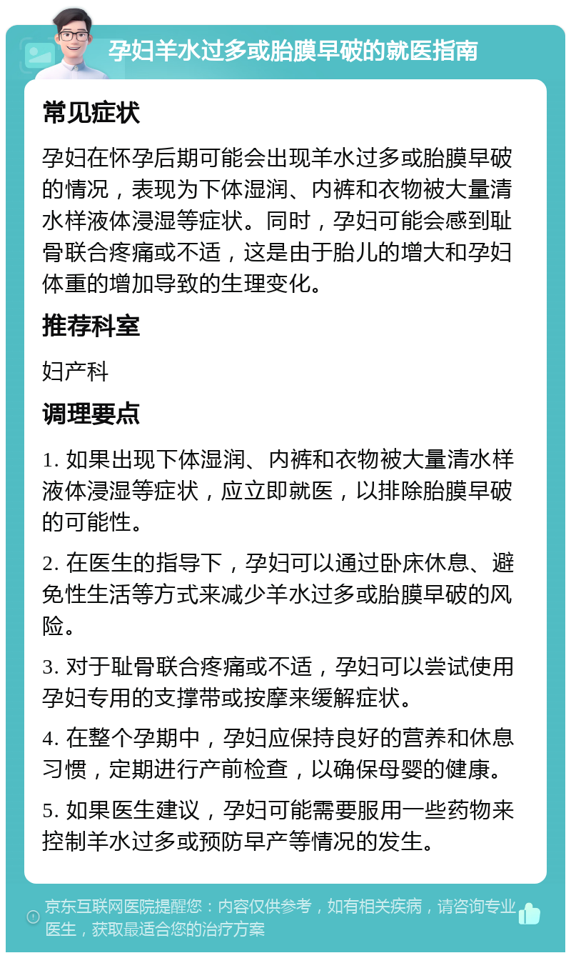 孕妇羊水过多或胎膜早破的就医指南 常见症状 孕妇在怀孕后期可能会出现羊水过多或胎膜早破的情况，表现为下体湿润、内裤和衣物被大量清水样液体浸湿等症状。同时，孕妇可能会感到耻骨联合疼痛或不适，这是由于胎儿的增大和孕妇体重的增加导致的生理变化。 推荐科室 妇产科 调理要点 1. 如果出现下体湿润、内裤和衣物被大量清水样液体浸湿等症状，应立即就医，以排除胎膜早破的可能性。 2. 在医生的指导下，孕妇可以通过卧床休息、避免性生活等方式来减少羊水过多或胎膜早破的风险。 3. 对于耻骨联合疼痛或不适，孕妇可以尝试使用孕妇专用的支撑带或按摩来缓解症状。 4. 在整个孕期中，孕妇应保持良好的营养和休息习惯，定期进行产前检查，以确保母婴的健康。 5. 如果医生建议，孕妇可能需要服用一些药物来控制羊水过多或预防早产等情况的发生。