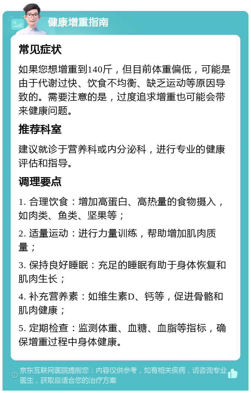 健康增重指南 常见症状 如果您想增重到140斤，但目前体重偏低，可能是由于代谢过快、饮食不均衡、缺乏运动等原因导致的。需要注意的是，过度追求增重也可能会带来健康问题。 推荐科室 建议就诊于营养科或内分泌科，进行专业的健康评估和指导。 调理要点 1. 合理饮食：增加高蛋白、高热量的食物摄入，如肉类、鱼类、坚果等； 2. 适量运动：进行力量训练，帮助增加肌肉质量； 3. 保持良好睡眠：充足的睡眠有助于身体恢复和肌肉生长； 4. 补充营养素：如维生素D、钙等，促进骨骼和肌肉健康； 5. 定期检查：监测体重、血糖、血脂等指标，确保增重过程中身体健康。