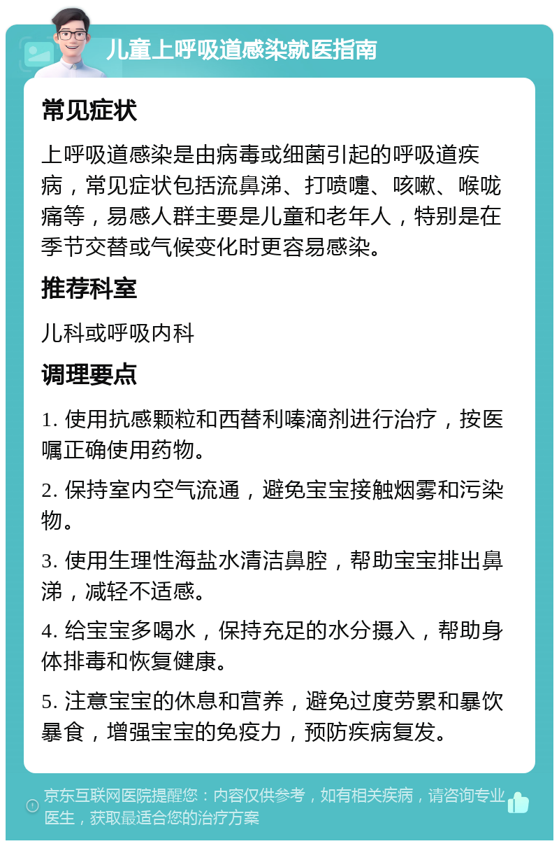 儿童上呼吸道感染就医指南 常见症状 上呼吸道感染是由病毒或细菌引起的呼吸道疾病，常见症状包括流鼻涕、打喷嚏、咳嗽、喉咙痛等，易感人群主要是儿童和老年人，特别是在季节交替或气候变化时更容易感染。 推荐科室 儿科或呼吸内科 调理要点 1. 使用抗感颗粒和西替利嗪滴剂进行治疗，按医嘱正确使用药物。 2. 保持室内空气流通，避免宝宝接触烟雾和污染物。 3. 使用生理性海盐水清洁鼻腔，帮助宝宝排出鼻涕，减轻不适感。 4. 给宝宝多喝水，保持充足的水分摄入，帮助身体排毒和恢复健康。 5. 注意宝宝的休息和营养，避免过度劳累和暴饮暴食，增强宝宝的免疫力，预防疾病复发。