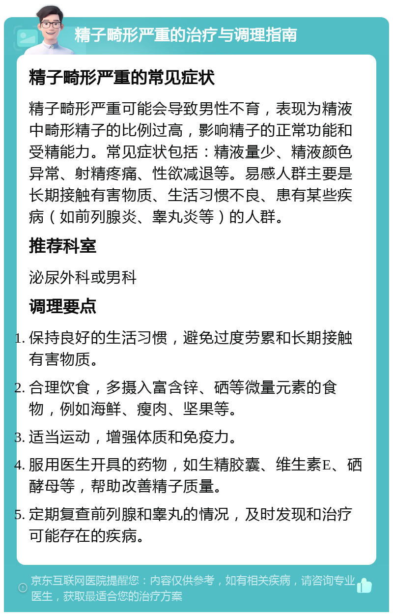 精子畸形严重的治疗与调理指南 精子畸形严重的常见症状 精子畸形严重可能会导致男性不育，表现为精液中畸形精子的比例过高，影响精子的正常功能和受精能力。常见症状包括：精液量少、精液颜色异常、射精疼痛、性欲减退等。易感人群主要是长期接触有害物质、生活习惯不良、患有某些疾病（如前列腺炎、睾丸炎等）的人群。 推荐科室 泌尿外科或男科 调理要点 保持良好的生活习惯，避免过度劳累和长期接触有害物质。 合理饮食，多摄入富含锌、硒等微量元素的食物，例如海鲜、瘦肉、坚果等。 适当运动，增强体质和免疫力。 服用医生开具的药物，如生精胶囊、维生素E、硒酵母等，帮助改善精子质量。 定期复查前列腺和睾丸的情况，及时发现和治疗可能存在的疾病。