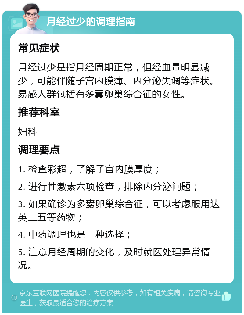 月经过少的调理指南 常见症状 月经过少是指月经周期正常，但经血量明显减少，可能伴随子宫内膜薄、内分泌失调等症状。易感人群包括有多囊卵巢综合征的女性。 推荐科室 妇科 调理要点 1. 检查彩超，了解子宫内膜厚度； 2. 进行性激素六项检查，排除内分泌问题； 3. 如果确诊为多囊卵巢综合征，可以考虑服用达英三五等药物； 4. 中药调理也是一种选择； 5. 注意月经周期的变化，及时就医处理异常情况。