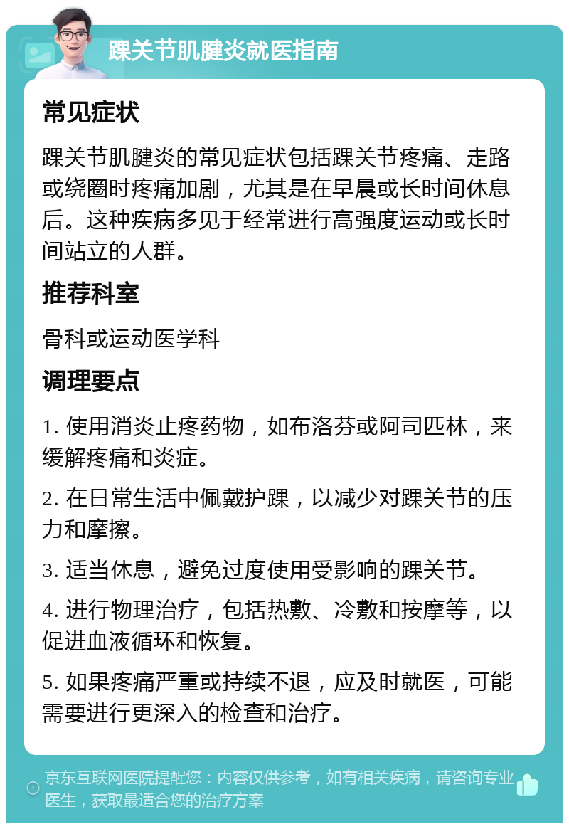 踝关节肌腱炎就医指南 常见症状 踝关节肌腱炎的常见症状包括踝关节疼痛、走路或绕圈时疼痛加剧，尤其是在早晨或长时间休息后。这种疾病多见于经常进行高强度运动或长时间站立的人群。 推荐科室 骨科或运动医学科 调理要点 1. 使用消炎止疼药物，如布洛芬或阿司匹林，来缓解疼痛和炎症。 2. 在日常生活中佩戴护踝，以减少对踝关节的压力和摩擦。 3. 适当休息，避免过度使用受影响的踝关节。 4. 进行物理治疗，包括热敷、冷敷和按摩等，以促进血液循环和恢复。 5. 如果疼痛严重或持续不退，应及时就医，可能需要进行更深入的检查和治疗。