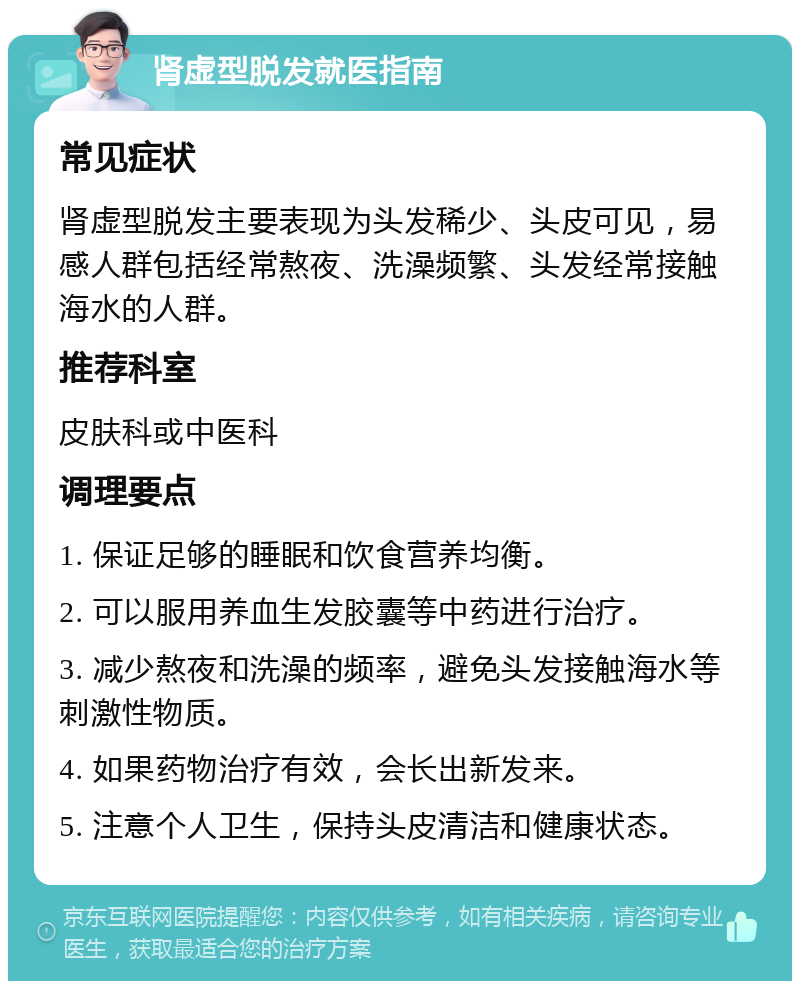 肾虚型脱发就医指南 常见症状 肾虚型脱发主要表现为头发稀少、头皮可见，易感人群包括经常熬夜、洗澡频繁、头发经常接触海水的人群。 推荐科室 皮肤科或中医科 调理要点 1. 保证足够的睡眠和饮食营养均衡。 2. 可以服用养血生发胶囊等中药进行治疗。 3. 减少熬夜和洗澡的频率，避免头发接触海水等刺激性物质。 4. 如果药物治疗有效，会长出新发来。 5. 注意个人卫生，保持头皮清洁和健康状态。