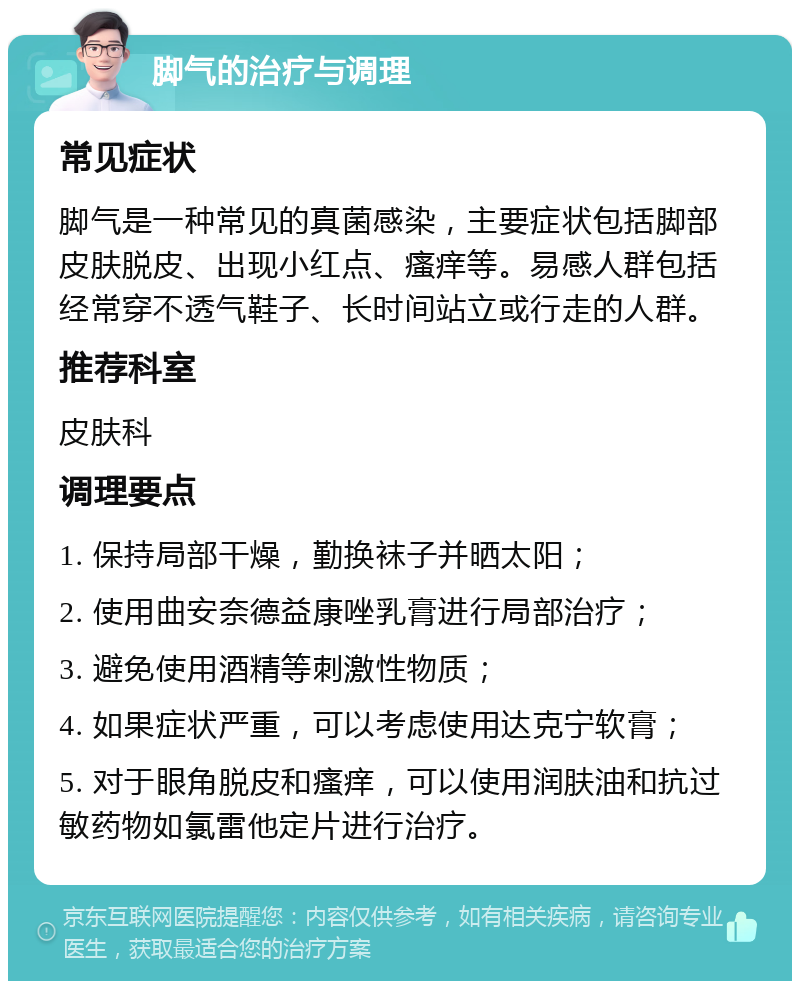 脚气的治疗与调理 常见症状 脚气是一种常见的真菌感染，主要症状包括脚部皮肤脱皮、出现小红点、瘙痒等。易感人群包括经常穿不透气鞋子、长时间站立或行走的人群。 推荐科室 皮肤科 调理要点 1. 保持局部干燥，勤换袜子并晒太阳； 2. 使用曲安奈德益康唑乳膏进行局部治疗； 3. 避免使用酒精等刺激性物质； 4. 如果症状严重，可以考虑使用达克宁软膏； 5. 对于眼角脱皮和瘙痒，可以使用润肤油和抗过敏药物如氯雷他定片进行治疗。