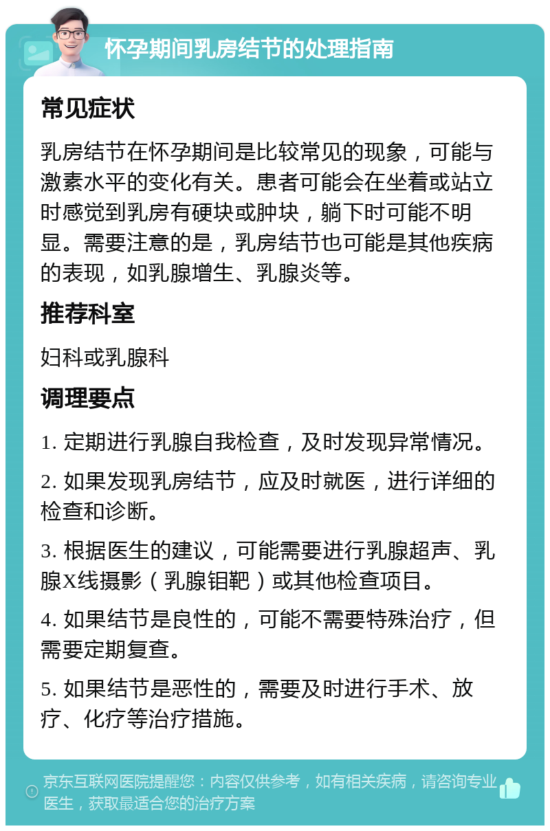 怀孕期间乳房结节的处理指南 常见症状 乳房结节在怀孕期间是比较常见的现象，可能与激素水平的变化有关。患者可能会在坐着或站立时感觉到乳房有硬块或肿块，躺下时可能不明显。需要注意的是，乳房结节也可能是其他疾病的表现，如乳腺增生、乳腺炎等。 推荐科室 妇科或乳腺科 调理要点 1. 定期进行乳腺自我检查，及时发现异常情况。 2. 如果发现乳房结节，应及时就医，进行详细的检查和诊断。 3. 根据医生的建议，可能需要进行乳腺超声、乳腺X线摄影（乳腺钼靶）或其他检查项目。 4. 如果结节是良性的，可能不需要特殊治疗，但需要定期复查。 5. 如果结节是恶性的，需要及时进行手术、放疗、化疗等治疗措施。