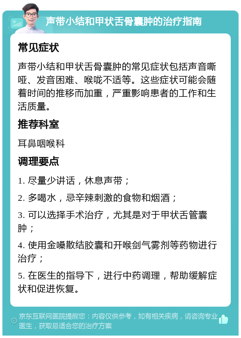 声带小结和甲状舌骨囊肿的治疗指南 常见症状 声带小结和甲状舌骨囊肿的常见症状包括声音嘶哑、发音困难、喉咙不适等。这些症状可能会随着时间的推移而加重，严重影响患者的工作和生活质量。 推荐科室 耳鼻咽喉科 调理要点 1. 尽量少讲话，休息声带； 2. 多喝水，忌辛辣刺激的食物和烟酒； 3. 可以选择手术治疗，尤其是对于甲状舌管囊肿； 4. 使用金嗓散结胶囊和开喉剑气雾剂等药物进行治疗； 5. 在医生的指导下，进行中药调理，帮助缓解症状和促进恢复。