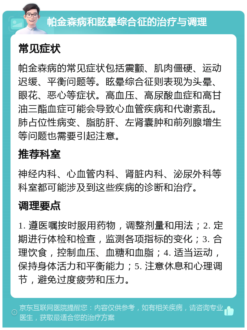 帕金森病和眩晕综合征的治疗与调理 常见症状 帕金森病的常见症状包括震颤、肌肉僵硬、运动迟缓、平衡问题等。眩晕综合征则表现为头晕、眼花、恶心等症状。高血压、高尿酸血症和高甘油三酯血症可能会导致心血管疾病和代谢紊乱。肺占位性病变、脂肪肝、左肾囊肿和前列腺增生等问题也需要引起注意。 推荐科室 神经内科、心血管内科、肾脏内科、泌尿外科等科室都可能涉及到这些疾病的诊断和治疗。 调理要点 1. 遵医嘱按时服用药物，调整剂量和用法；2. 定期进行体检和检查，监测各项指标的变化；3. 合理饮食，控制血压、血糖和血脂；4. 适当运动，保持身体活力和平衡能力；5. 注意休息和心理调节，避免过度疲劳和压力。