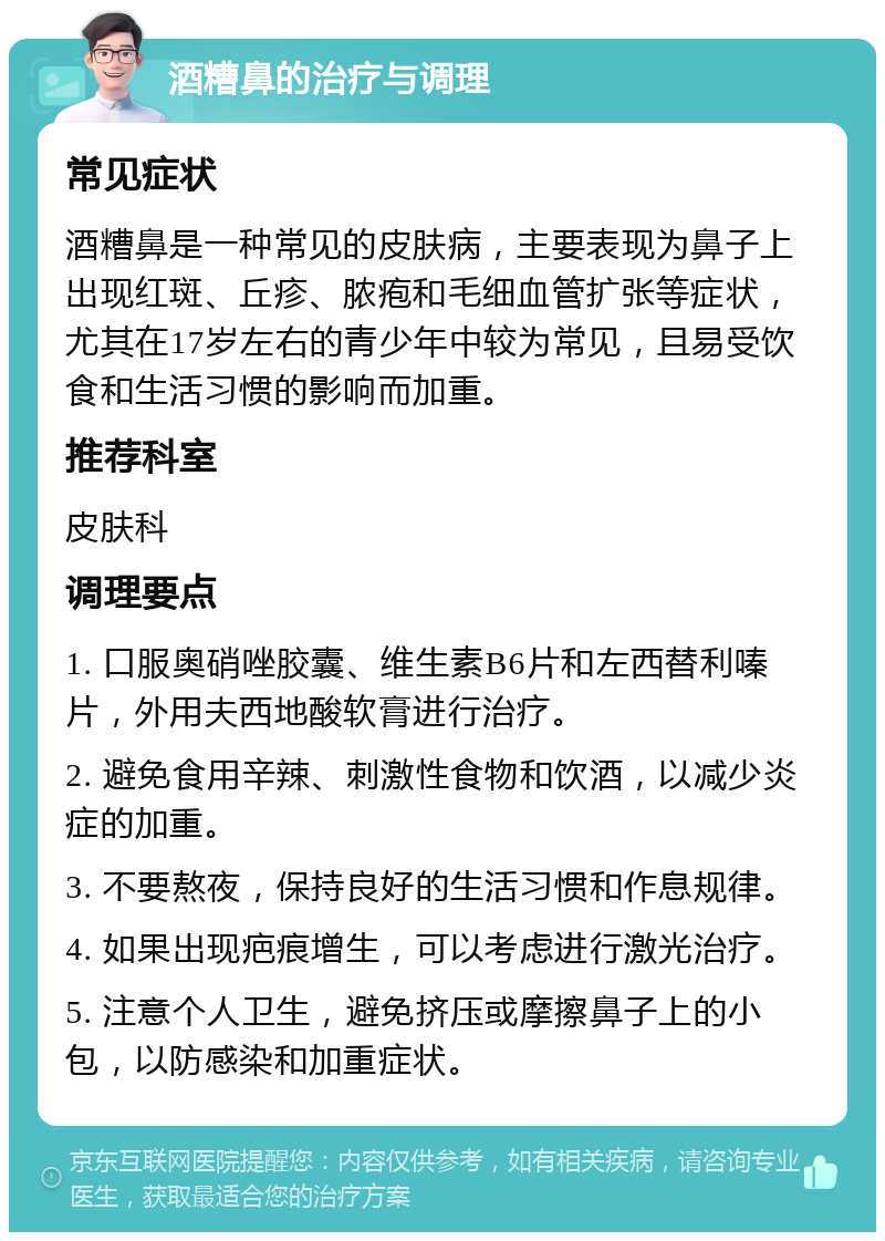 酒糟鼻的治疗与调理 常见症状 酒糟鼻是一种常见的皮肤病，主要表现为鼻子上出现红斑、丘疹、脓疱和毛细血管扩张等症状，尤其在17岁左右的青少年中较为常见，且易受饮食和生活习惯的影响而加重。 推荐科室 皮肤科 调理要点 1. 口服奥硝唑胶囊、维生素B6片和左西替利嗪片，外用夫西地酸软膏进行治疗。 2. 避免食用辛辣、刺激性食物和饮酒，以减少炎症的加重。 3. 不要熬夜，保持良好的生活习惯和作息规律。 4. 如果出现疤痕增生，可以考虑进行激光治疗。 5. 注意个人卫生，避免挤压或摩擦鼻子上的小包，以防感染和加重症状。