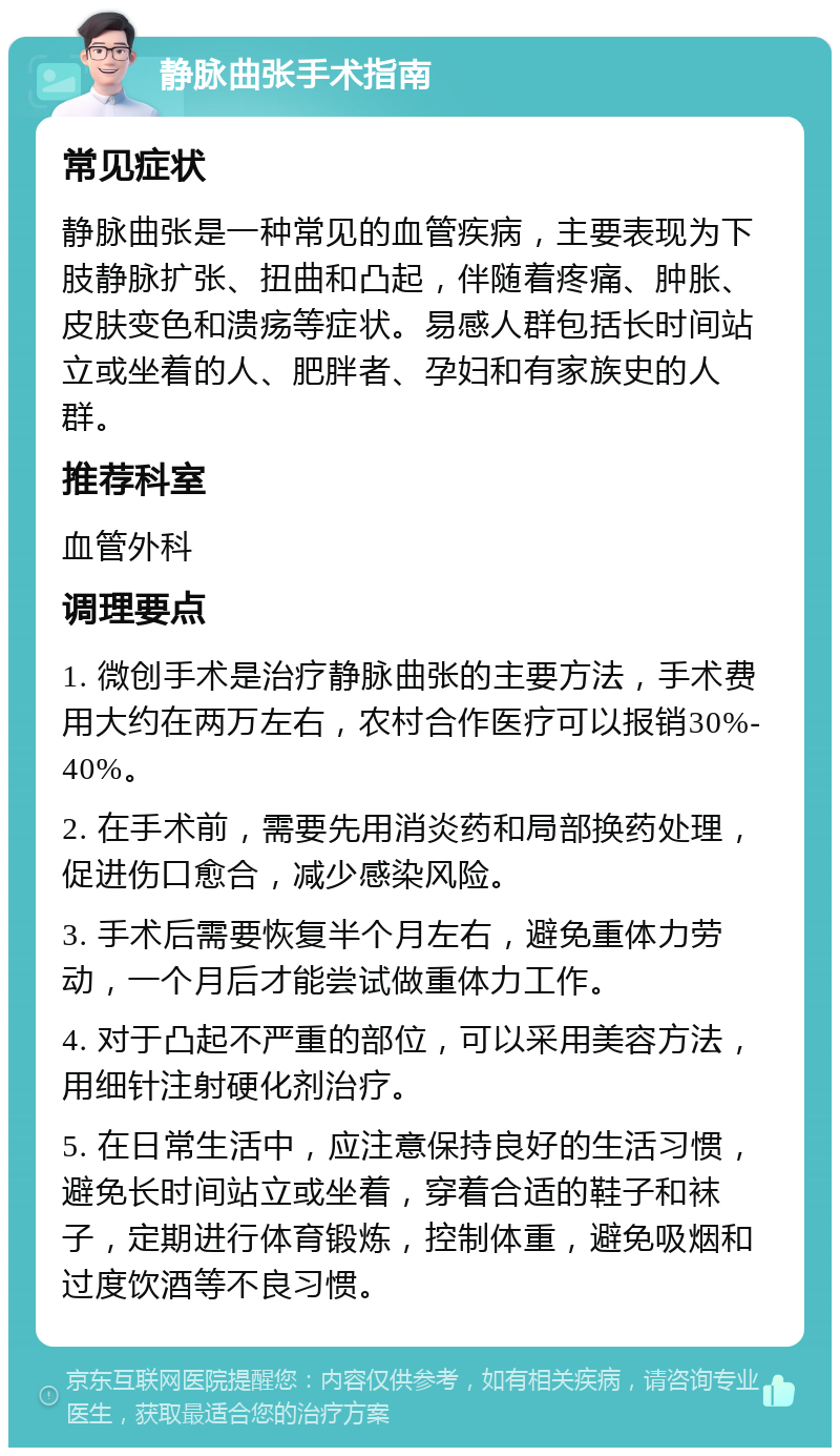 静脉曲张手术指南 常见症状 静脉曲张是一种常见的血管疾病，主要表现为下肢静脉扩张、扭曲和凸起，伴随着疼痛、肿胀、皮肤变色和溃疡等症状。易感人群包括长时间站立或坐着的人、肥胖者、孕妇和有家族史的人群。 推荐科室 血管外科 调理要点 1. 微创手术是治疗静脉曲张的主要方法，手术费用大约在两万左右，农村合作医疗可以报销30%-40%。 2. 在手术前，需要先用消炎药和局部换药处理，促进伤口愈合，减少感染风险。 3. 手术后需要恢复半个月左右，避免重体力劳动，一个月后才能尝试做重体力工作。 4. 对于凸起不严重的部位，可以采用美容方法，用细针注射硬化剂治疗。 5. 在日常生活中，应注意保持良好的生活习惯，避免长时间站立或坐着，穿着合适的鞋子和袜子，定期进行体育锻炼，控制体重，避免吸烟和过度饮酒等不良习惯。