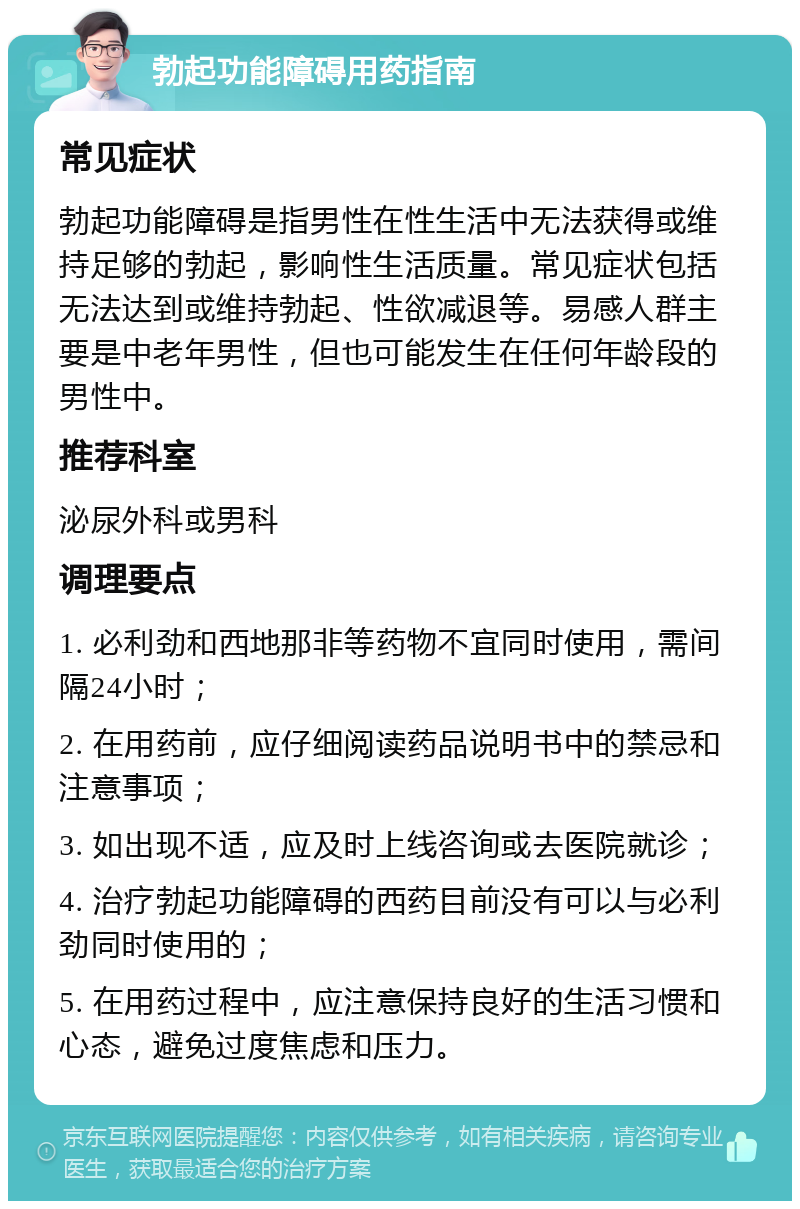 勃起功能障碍用药指南 常见症状 勃起功能障碍是指男性在性生活中无法获得或维持足够的勃起，影响性生活质量。常见症状包括无法达到或维持勃起、性欲减退等。易感人群主要是中老年男性，但也可能发生在任何年龄段的男性中。 推荐科室 泌尿外科或男科 调理要点 1. 必利劲和西地那非等药物不宜同时使用，需间隔24小时； 2. 在用药前，应仔细阅读药品说明书中的禁忌和注意事项； 3. 如出现不适，应及时上线咨询或去医院就诊； 4. 治疗勃起功能障碍的西药目前没有可以与必利劲同时使用的； 5. 在用药过程中，应注意保持良好的生活习惯和心态，避免过度焦虑和压力。