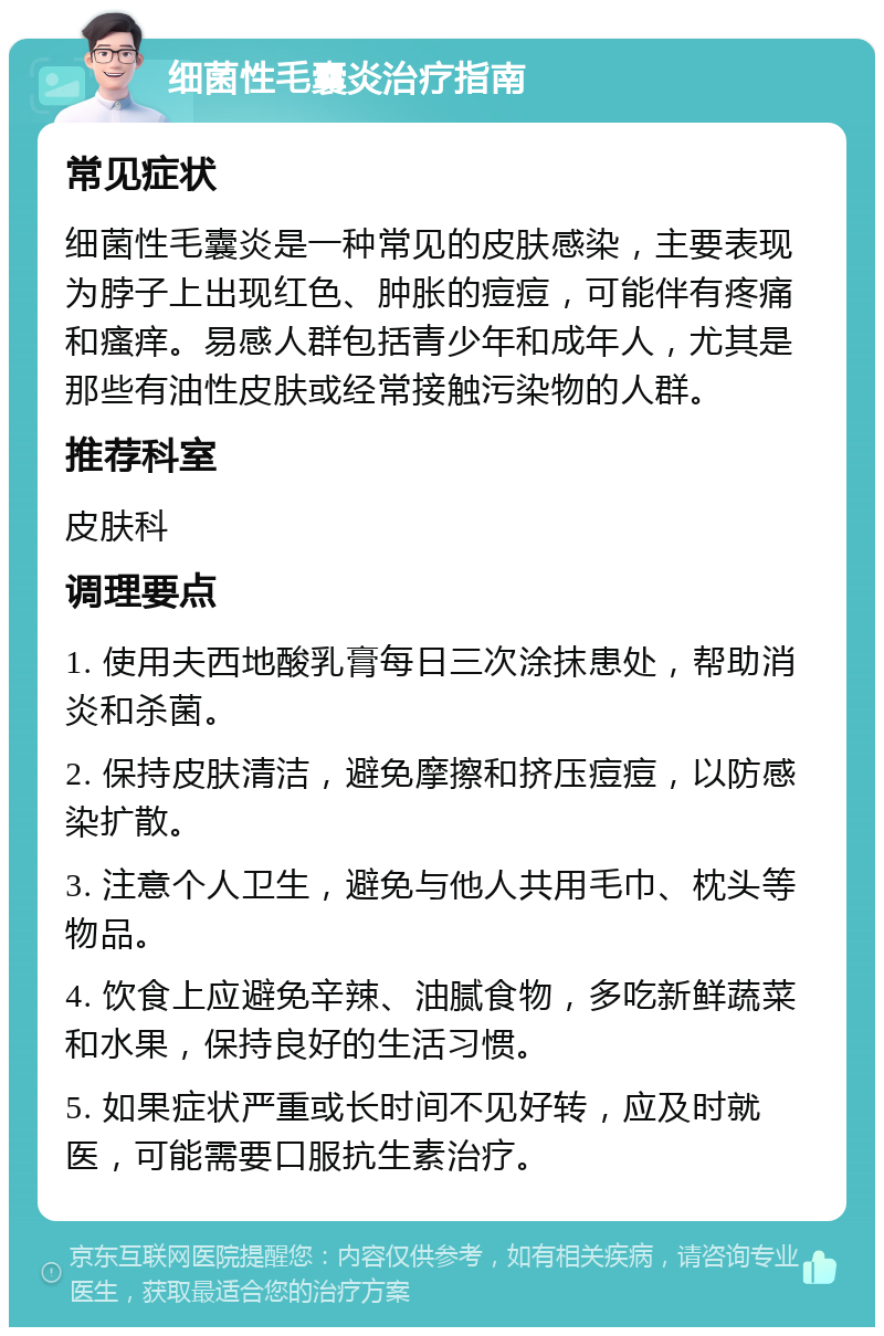 细菌性毛囊炎治疗指南 常见症状 细菌性毛囊炎是一种常见的皮肤感染，主要表现为脖子上出现红色、肿胀的痘痘，可能伴有疼痛和瘙痒。易感人群包括青少年和成年人，尤其是那些有油性皮肤或经常接触污染物的人群。 推荐科室 皮肤科 调理要点 1. 使用夫西地酸乳膏每日三次涂抹患处，帮助消炎和杀菌。 2. 保持皮肤清洁，避免摩擦和挤压痘痘，以防感染扩散。 3. 注意个人卫生，避免与他人共用毛巾、枕头等物品。 4. 饮食上应避免辛辣、油腻食物，多吃新鲜蔬菜和水果，保持良好的生活习惯。 5. 如果症状严重或长时间不见好转，应及时就医，可能需要口服抗生素治疗。