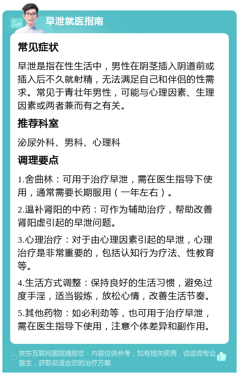 早泄就医指南 常见症状 早泄是指在性生活中，男性在阴茎插入阴道前或插入后不久就射精，无法满足自己和伴侣的性需求。常见于青壮年男性，可能与心理因素、生理因素或两者兼而有之有关。 推荐科室 泌尿外科、男科、心理科 调理要点 1.舍曲林：可用于治疗早泄，需在医生指导下使用，通常需要长期服用（一年左右）。 2.温补肾阳的中药：可作为辅助治疗，帮助改善肾阳虚引起的早泄问题。 3.心理治疗：对于由心理因素引起的早泄，心理治疗是非常重要的，包括认知行为疗法、性教育等。 4.生活方式调整：保持良好的生活习惯，避免过度手淫，适当锻炼，放松心情，改善生活节奏。 5.其他药物：如必利劲等，也可用于治疗早泄，需在医生指导下使用，注意个体差异和副作用。