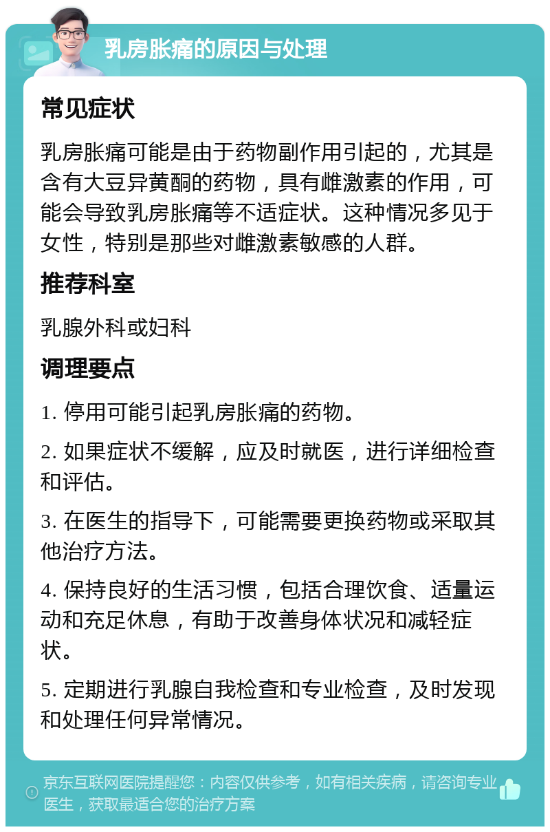 乳房胀痛的原因与处理 常见症状 乳房胀痛可能是由于药物副作用引起的，尤其是含有大豆异黄酮的药物，具有雌激素的作用，可能会导致乳房胀痛等不适症状。这种情况多见于女性，特别是那些对雌激素敏感的人群。 推荐科室 乳腺外科或妇科 调理要点 1. 停用可能引起乳房胀痛的药物。 2. 如果症状不缓解，应及时就医，进行详细检查和评估。 3. 在医生的指导下，可能需要更换药物或采取其他治疗方法。 4. 保持良好的生活习惯，包括合理饮食、适量运动和充足休息，有助于改善身体状况和减轻症状。 5. 定期进行乳腺自我检查和专业检查，及时发现和处理任何异常情况。