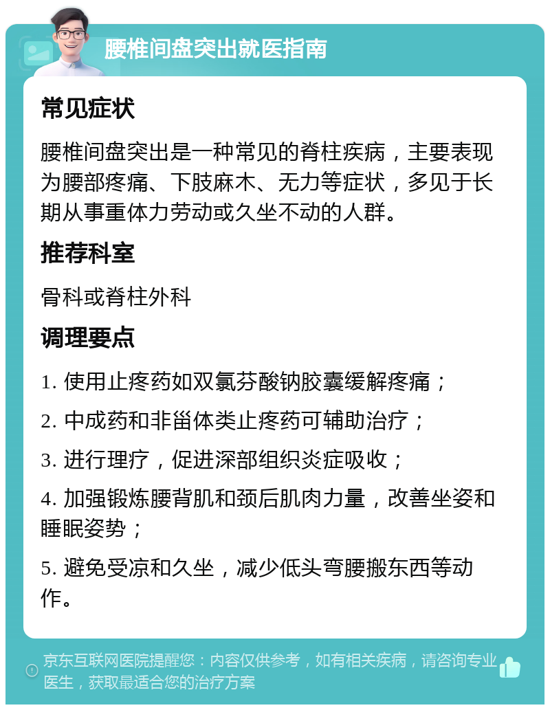 腰椎间盘突出就医指南 常见症状 腰椎间盘突出是一种常见的脊柱疾病，主要表现为腰部疼痛、下肢麻木、无力等症状，多见于长期从事重体力劳动或久坐不动的人群。 推荐科室 骨科或脊柱外科 调理要点 1. 使用止疼药如双氯芬酸钠胶囊缓解疼痛； 2. 中成药和非甾体类止疼药可辅助治疗； 3. 进行理疗，促进深部组织炎症吸收； 4. 加强锻炼腰背肌和颈后肌肉力量，改善坐姿和睡眠姿势； 5. 避免受凉和久坐，减少低头弯腰搬东西等动作。